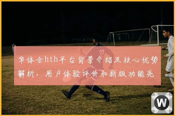 华体会hth平台背景介绍及核心优势解析，用户体验评价和新版功能亮点披露