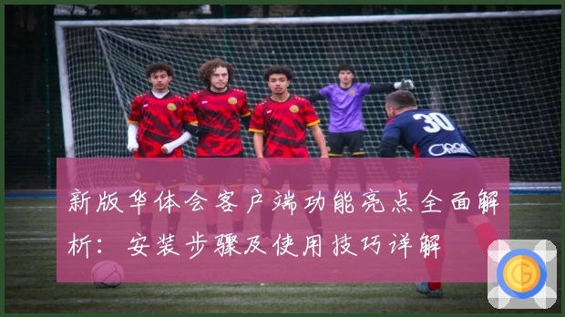 新版华体会客户端功能亮点全面解析：安装步骤及使用技巧详解