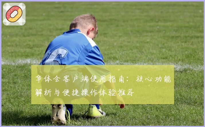 华体会客户端使用指南：核心功能解析与便捷操作体验推荐