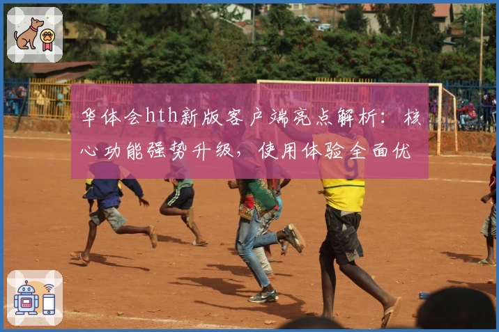 华体会hth新版客户端亮点解析：核心功能强势升级，使用体验全面优化