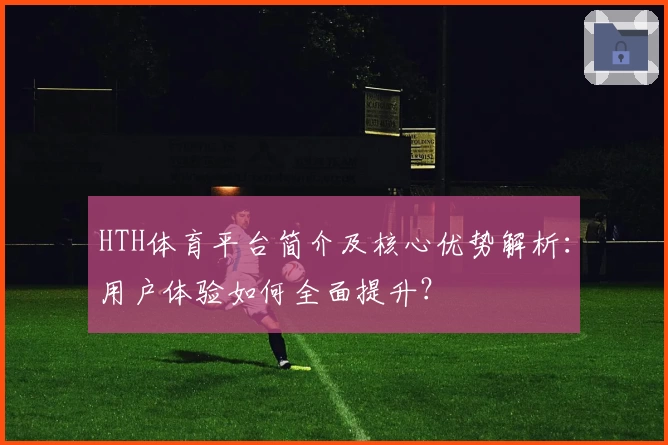 HTH体育平台简介及核心优势解析：用户体验如何全面提升？