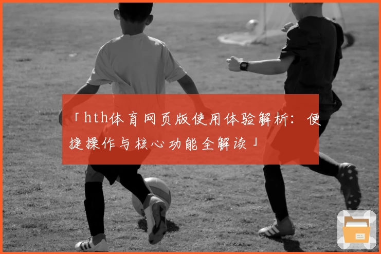 「hth体育网页版使用体验解析：便捷操作与核心功能全解读」