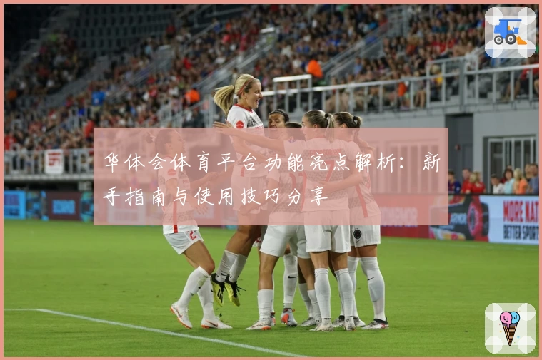华体会体育平台功能亮点解析：新手指南与使用技巧分享