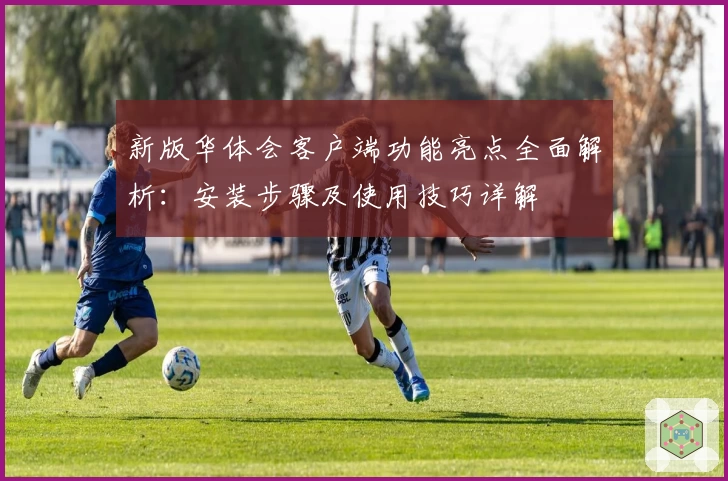 新版华体会客户端功能亮点全面解析：安装步骤及使用技巧详解
