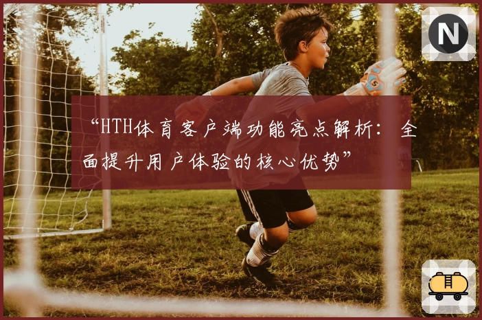 “HTH体育客户端功能亮点解析：全面提升用户体验的核心优势”