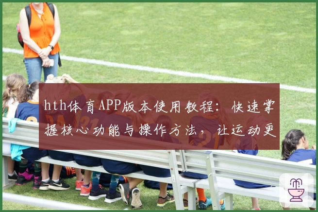 hth体育APP版本使用教程：快速掌握核心功能与操作方法，让运动更便捷