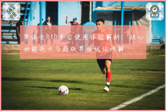华体会hth平台使用体验解析:核心功能亮点与新版界面优化详解